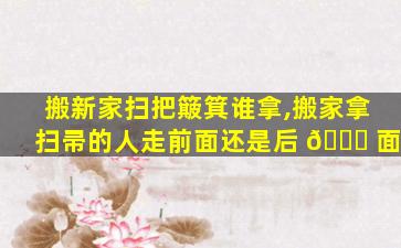 搬新家扫把簸箕谁拿,搬家拿扫帚的人走前面还是后 🐋 面